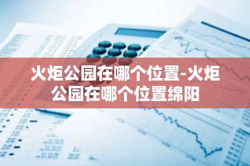 火炬公园在哪个位置-火炬公园在哪个位置绵阳