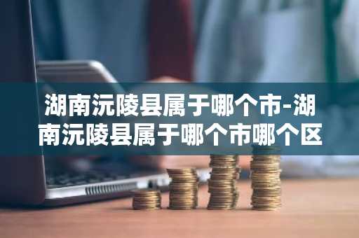 湖南沅陵县属于哪个市-湖南沅陵县属于哪个市哪个区