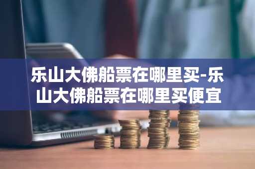 乐山大佛船票在哪里买-乐山大佛船票在哪里买便宜
