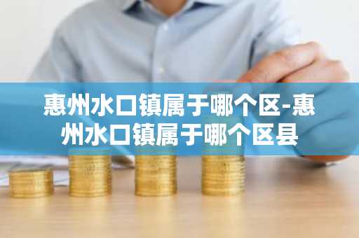 惠州水口镇属于哪个区-惠州水口镇属于哪个区县
