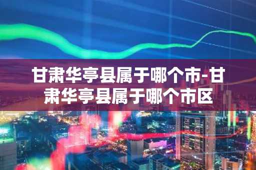 甘肃华亭县属于哪个市-甘肃华亭县属于哪个市区