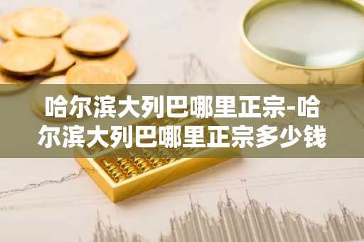 哈尔滨大列巴哪里正宗-哈尔滨大列巴哪里正宗多少钱