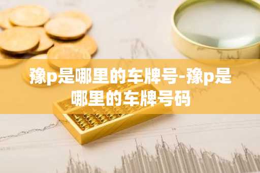 豫p是哪里的车牌号-豫p是哪里的车牌号码