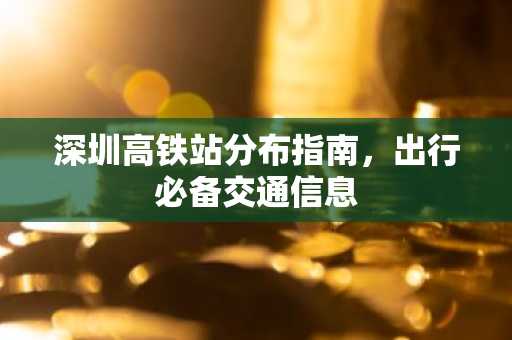 深圳高铁站分布指南，出行必备交通信息