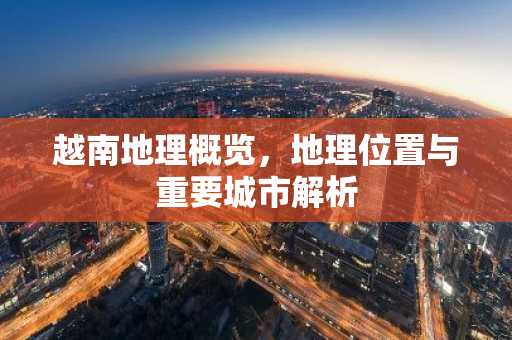 越南地理概览，地理位置与重要城市解析