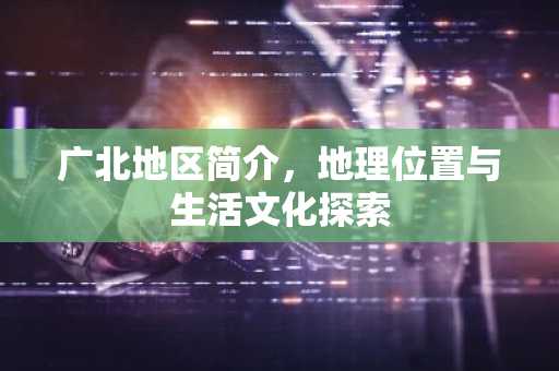 广北地区简介，地理位置与生活文化探索