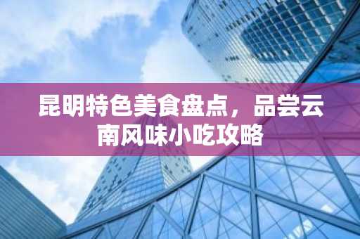 昆明特色美食盘点，品尝云南风味小吃攻略