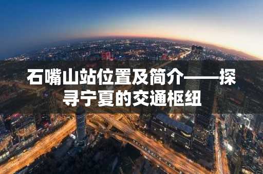 石嘴山站位置及简介——探寻宁夏的交通枢纽