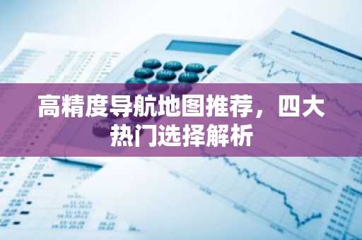 高精度导航地图推荐，四大热门选择解析