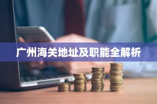 广州海关地址及职能全解析
