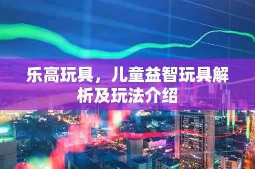 乐高玩具，儿童益智玩具解析及玩法介绍