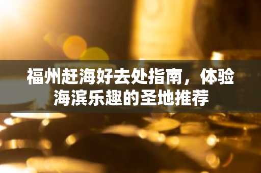 福州赶海好去处指南，体验海滨乐趣的圣地推荐