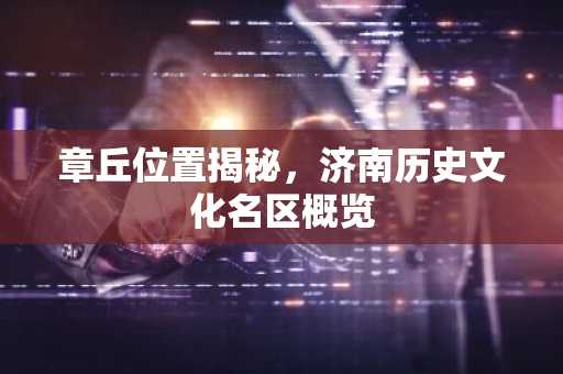 章丘位置揭秘，济南历史文化名区概览