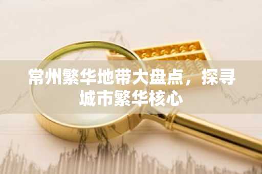 常州繁华地带大盘点，探寻城市繁华核心