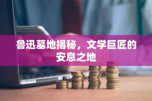 鲁迅墓地揭秘，文学巨匠的安息之地