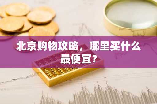 北京购物攻略，哪里买什么最便宜？