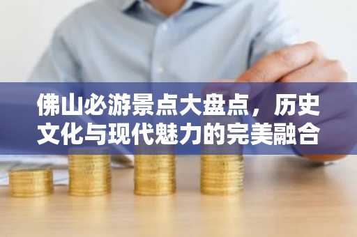 佛山必游景点大盘点，历史文化与现代魅力的完美融合