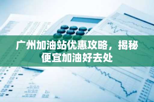 广州加油站优惠攻略，揭秘便宜加油好去处