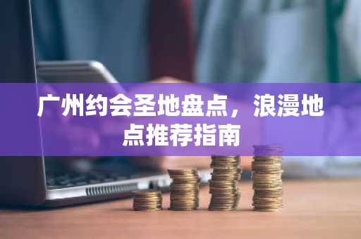 广州约会圣地盘点，浪漫地点推荐指南