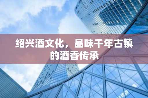 绍兴酒文化，品味千年古镇的酒香传承