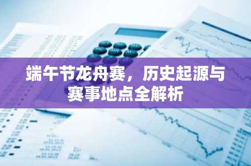 端午节龙舟赛，历史起源与赛事地点全解析