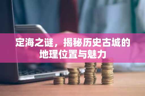 定海之谜，揭秘历史古城的地理位置与魅力