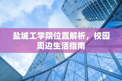 盐城工学院位置解析，校园周边生活指南