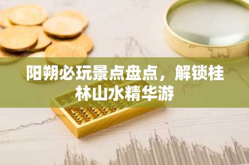 阳朔必玩景点盘点，解锁桂林山水精华游