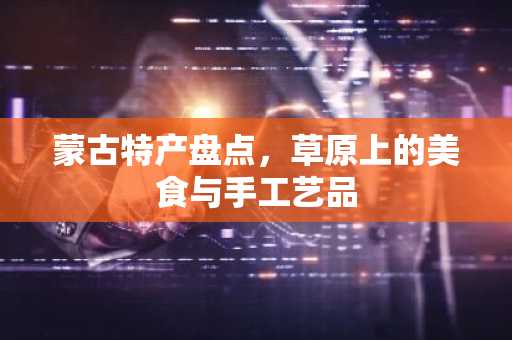 蒙古特产盘点，草原上的美食与手工艺品