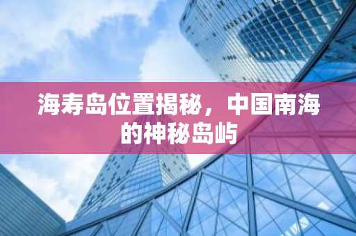 海寿岛位置揭秘，中国南海的神秘岛屿