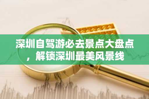 深圳自驾游必去景点大盘点，解锁深圳最美风景线