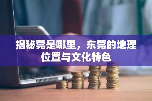 揭秘莞是哪里，东莞的地理位置与文化特色