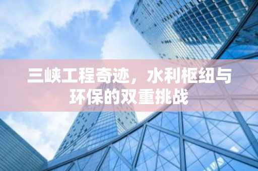 三峡工程奇迹，水利枢纽与环保的双重挑战