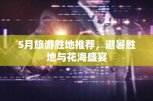 5月旅游胜地推荐，避暑胜地与花海盛宴