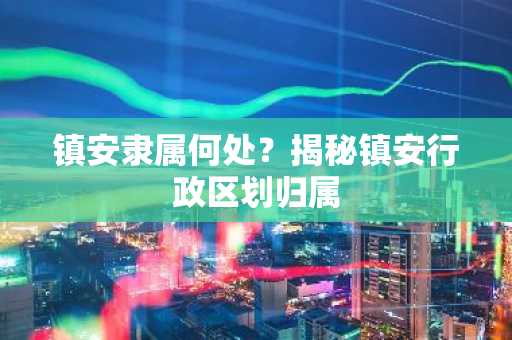 镇安隶属何处？揭秘镇安行政区划归属
