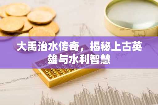大禹治水传奇，揭秘上古英雄与水利智慧
