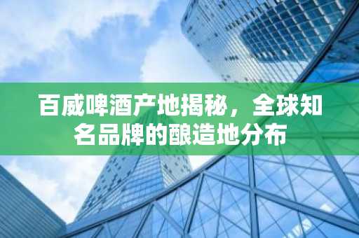 百威啤酒产地揭秘，全球知名品牌的酿造地分布