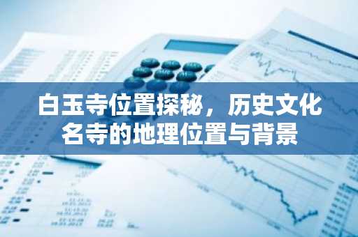 白玉寺位置探秘，历史文化名寺的地理位置与背景