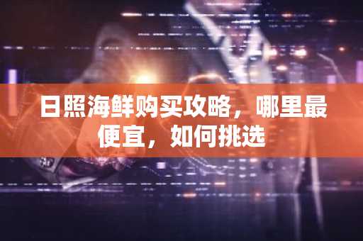 日照海鲜购买攻略，哪里最便宜，如何挑选