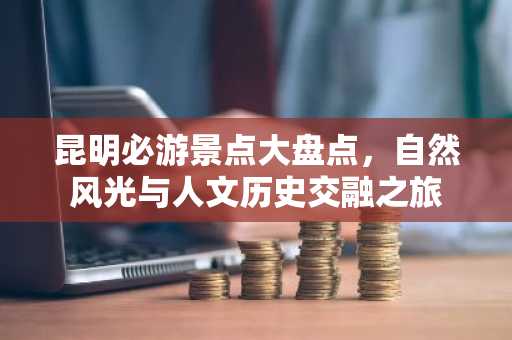 昆明必游景点大盘点，自然风光与人文历史交融之旅