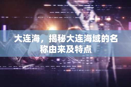 大连海，揭秘大连海域的名称由来及特点