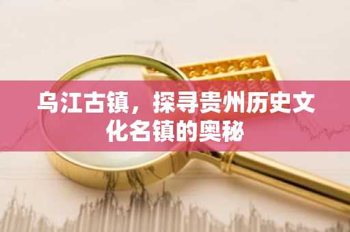 乌江古镇，探寻贵州历史文化名镇的奥秘