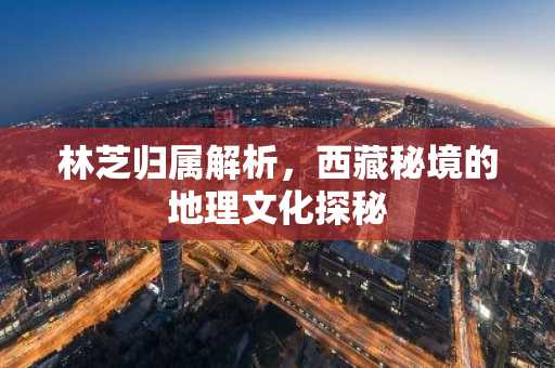 林芝归属解析，西藏秘境的地理文化探秘