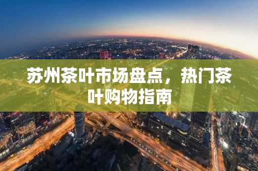 苏州茶叶市场盘点，热门茶叶购物指南