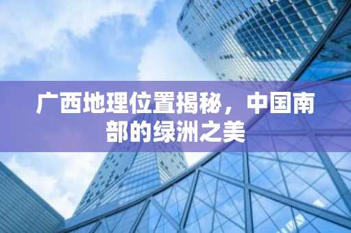 广西地理位置揭秘，中国南部的绿洲之美