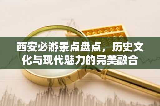 西安必游景点盘点，历史文化与现代魅力的完美融合