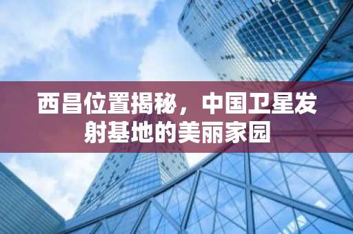 西昌位置揭秘，中国卫星发射基地的美丽家园