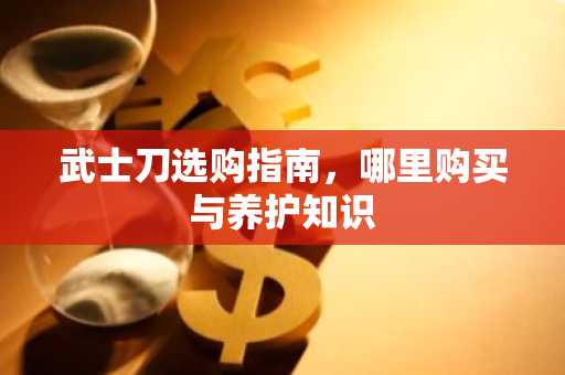 武士刀选购指南，哪里购买与养护知识