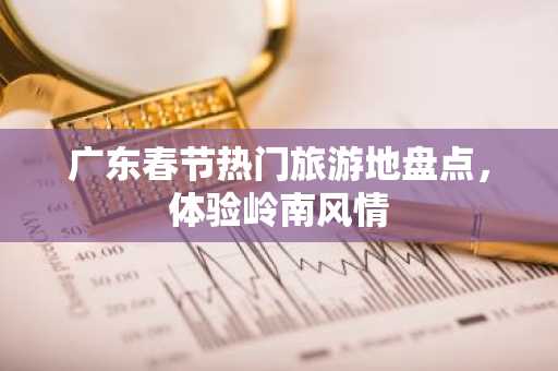 广东春节热门旅游地盘点，体验岭南风情