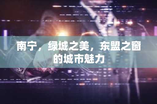 南宁，绿城之美，东盟之窗的城市魅力